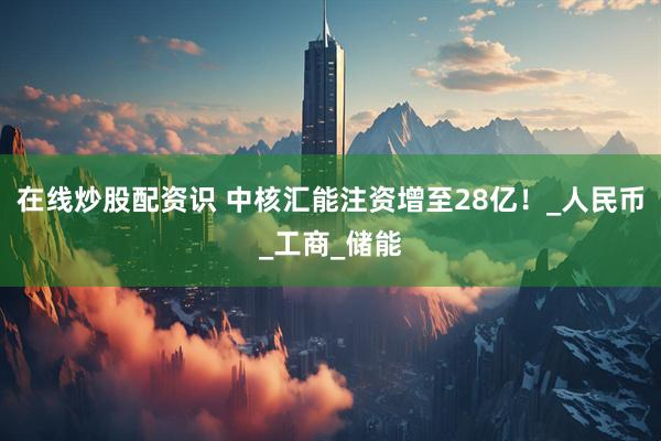 在线炒股配资识 中核汇能注资增至28亿！_人民币_工商_储能