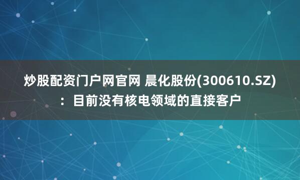 炒股配资门户网官网 晨化股份(300610.SZ)：目前没有核电领域的直接客户