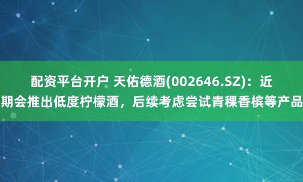 配资平台开户 天佑德酒(002646.SZ)：近期会推出低度柠檬酒，后续考虑尝试青稞香槟等产品