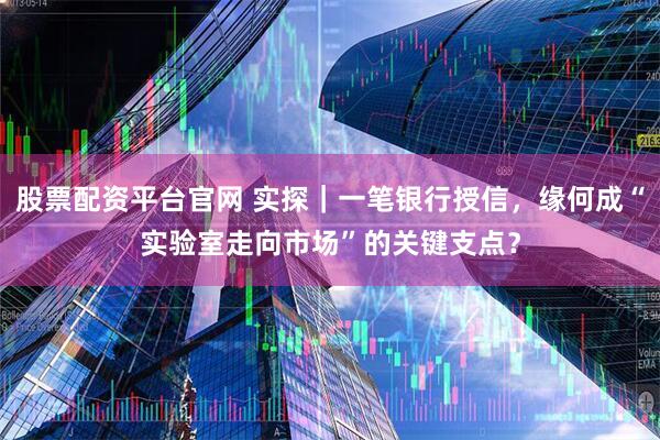 股票配资平台官网 实探｜一笔银行授信，缘何成“实验室走向市场”的关键支点？