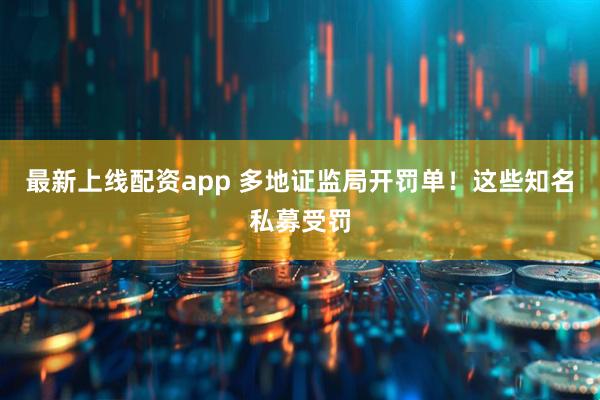 最新上线配资app 多地证监局开罚单！这些知名私募受罚
