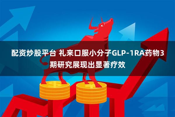 配资炒股平台 礼来口服小分子GLP-1RA药物3期研究展现出显著疗效