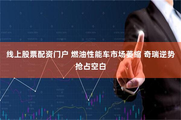 线上股票配资门户 燃油性能车市场萎缩 奇瑞逆势抢占空白