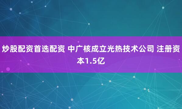 炒股配资首选配资 中广核成立光热技术公司 注册资本1.5亿
