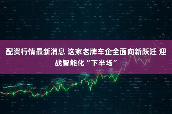 配资行情最新消息 这家老牌车企全面向新跃迁 迎战智能化“下半场”