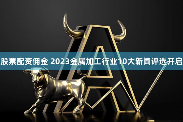 股票配资佣金 2023金属加工行业10大新闻评选开启