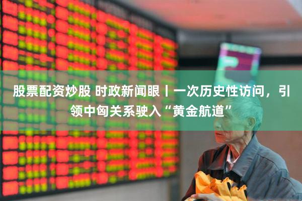 股票配资炒股 时政新闻眼丨一次历史性访问，引领中匈关系驶入“黄金航道”
