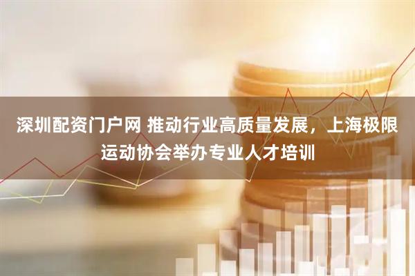 深圳配资门户网 推动行业高质量发展，上海极限运动协会举办专业人才培训