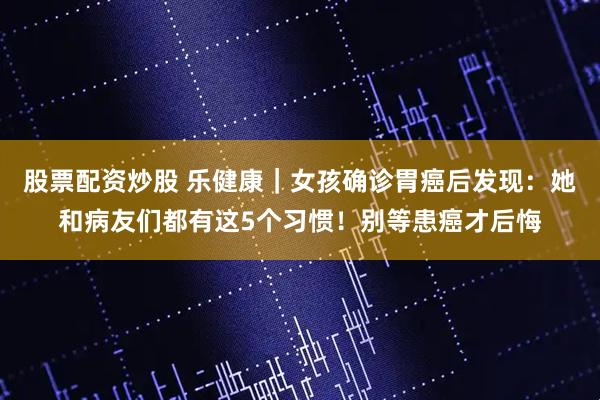 股票配资炒股 乐健康｜女孩确诊胃癌后发现：她和病友们都有这5个习惯！别等患癌才后悔