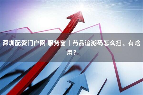 深圳配资门户网 服务窗｜药品追溯码怎么扫、有啥用？