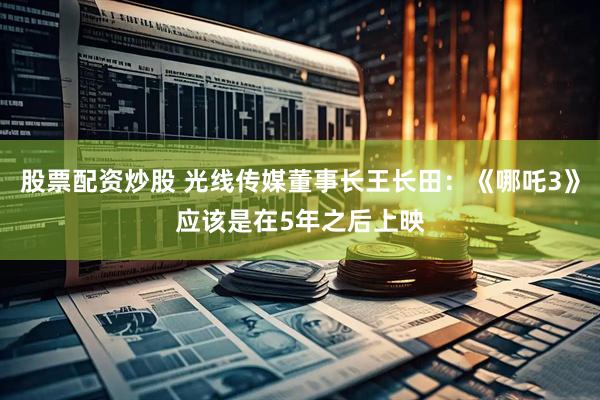 股票配资炒股 光线传媒董事长王长田：《哪吒3》应该是在5年之后上映