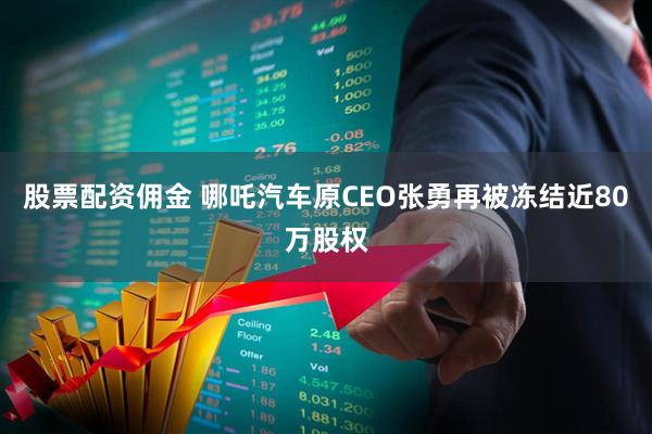 股票配资佣金 哪吒汽车原CEO张勇再被冻结近80万股权