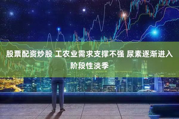 股票配资炒股 工农业需求支撑不强 尿素逐渐进入阶段性淡季