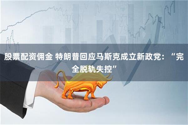 股票配资佣金 特朗普回应马斯克成立新政党：“完全脱轨失控”