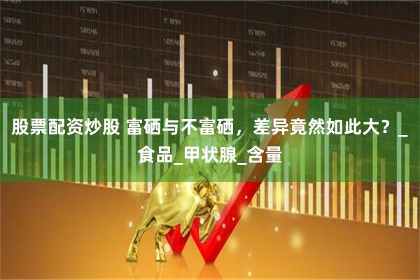 股票配资炒股 富硒与不富硒，差异竟然如此大？_食品_甲状腺_含量