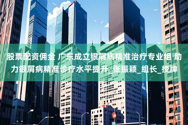 股票配资佣金 广东成立银屑病精准治疗专业组 助力银屑病精准诊疗水平提升_张振颖_组长_授牌