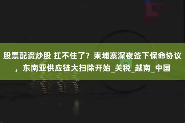 股票配资炒股 扛不住了？柬埔寨深夜签下保命协议，东南亚供应链大扫除开始_关税_越南_中国