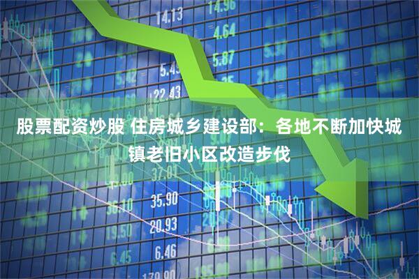 股票配资炒股 住房城乡建设部：各地不断加快城镇老旧小区改造步伐