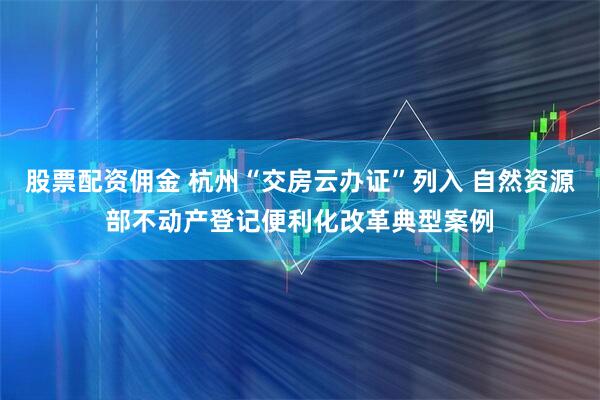 股票配资佣金 杭州“交房云办证”列入 自然资源部不动产登记便利化改革典型案例