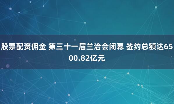股票配资佣金 第三十一届兰洽会闭幕 签约总额达6500.82亿元