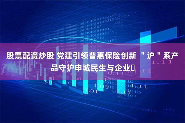 股票配资炒股 党建引领普惠保险创新 ＂沪＂系产品守护申城民生与企业​