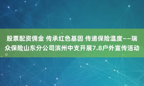 股票配资佣金 传承红色基因 传递保险温度——瑞众保险山东分公司滨州中支开展7.8户外宣传活动