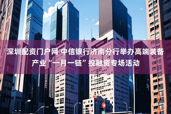 深圳配资门户网 中信银行济南分行举办高端装备产业“一月一链”投融资专场活动