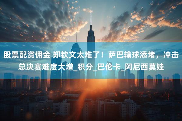 股票配资佣金 郑钦文太难了！萨巴输球添堵，冲击总决赛难度大增_积分_巴伦卡_阿尼西莫娃