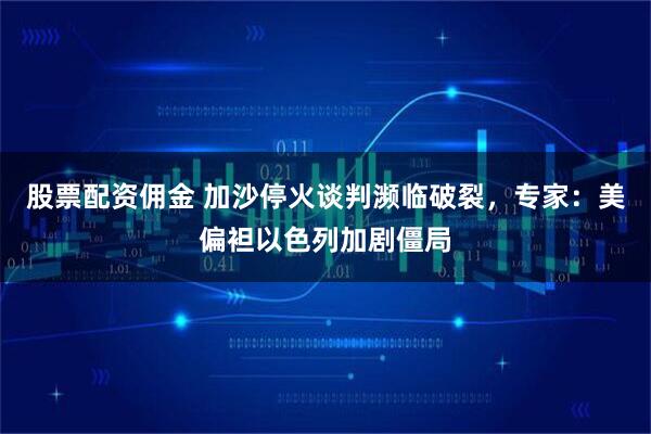 股票配资佣金 加沙停火谈判濒临破裂，专家：美偏袒以色列加剧僵局