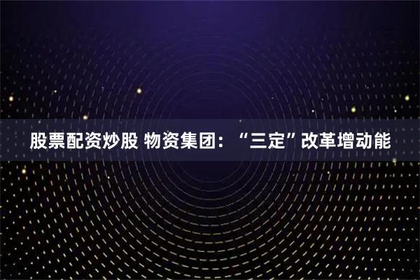 股票配资炒股 物资集团：“三定”改革增动能