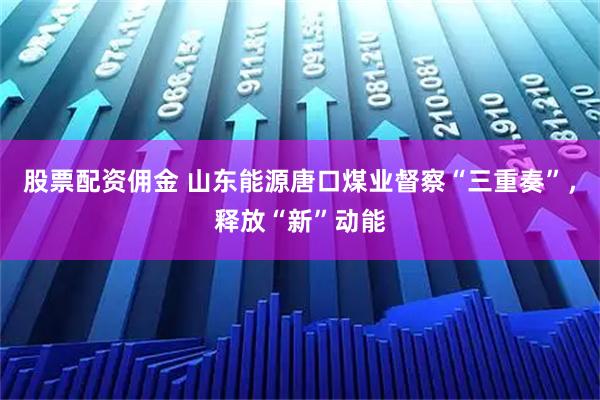 股票配资佣金 山东能源唐口煤业督察“三重奏”，释放“新”动能