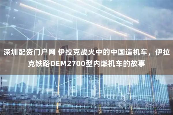 深圳配资门户网 伊拉克战火中的中国造机车，伊拉克铁路DEM2700型内燃机车的故事