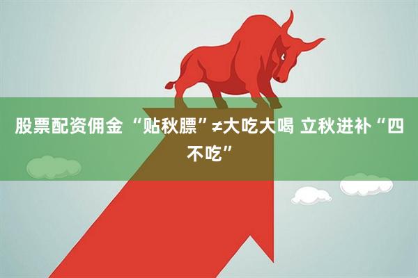 股票配资佣金 “贴秋膘”≠大吃大喝 立秋进补“四不吃”