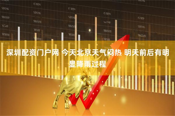 深圳配资门户网 今天北京天气闷热 明天前后有明显降雨过程