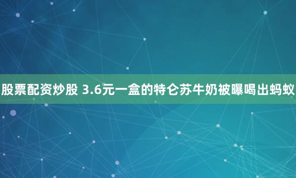股票配资炒股 3.6元一盒的特仑苏牛奶被曝喝出蚂蚁