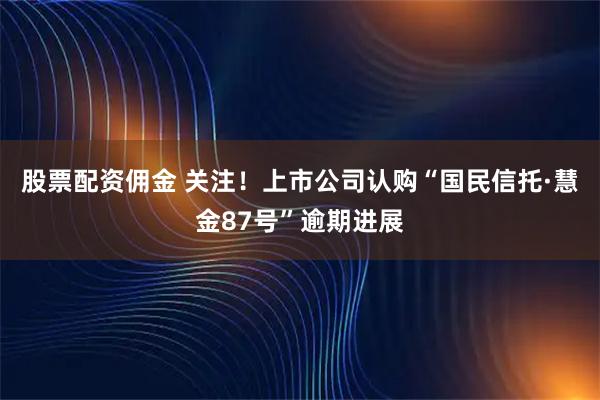 股票配资佣金 关注！上市公司认购“国民信托·慧金87号”逾期进展