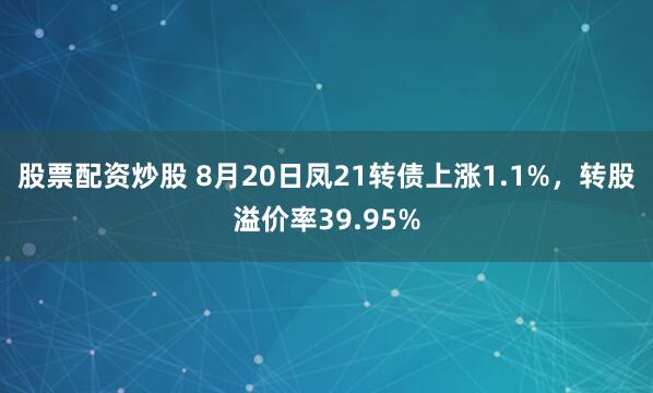 股票配资炒股 8月20日凤21转债上涨1.1%，转股溢价率39.95%