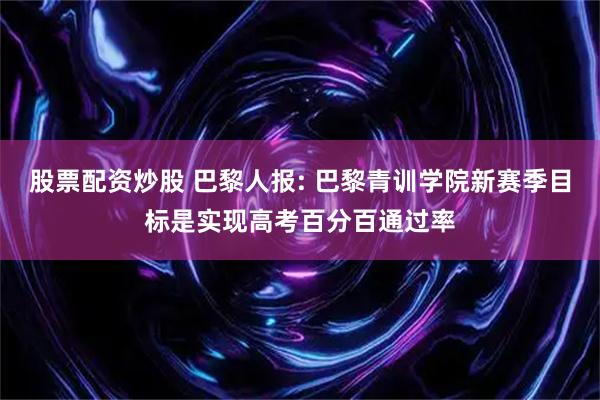 股票配资炒股 巴黎人报: 巴黎青训学院新赛季目标是实现高考百分百通过率