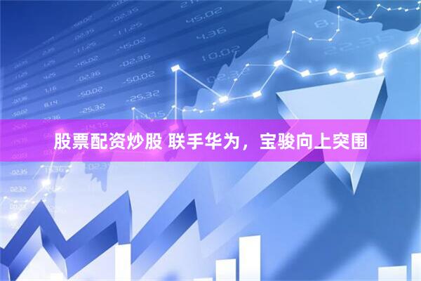 股票配资炒股 联手华为，宝骏向上突围