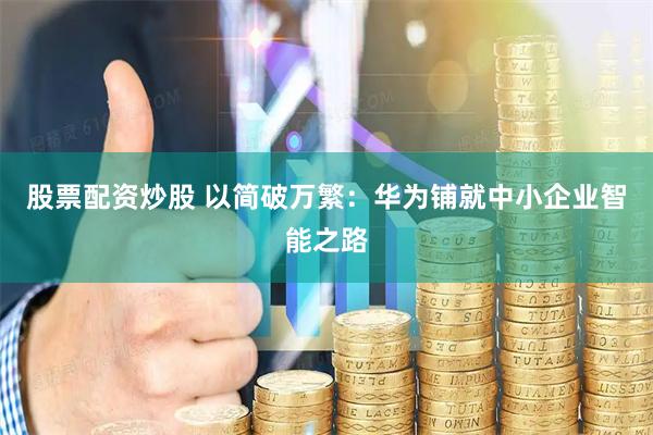 股票配资炒股 以简破万繁：华为铺就中小企业智能之路