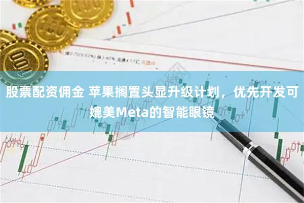 股票配资佣金 苹果搁置头显升级计划，优先开发可媲美Meta的智能眼镜