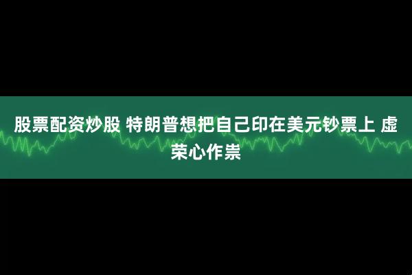 股票配资炒股 特朗普想把自己印在美元钞票上 虚荣心作祟
