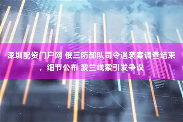 深圳配资门户网 俄三防部队司令遇袭案调查结束，细节公布 波兰线索引发争议