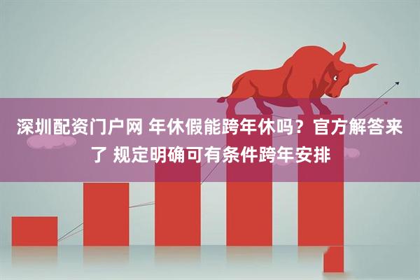 深圳配资门户网 年休假能跨年休吗？官方解答来了 规定明确可有条件跨年安排
