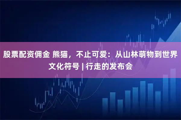 股票配资佣金 熊猫，不止可爱：从山林萌物到世界文化符号 | 行走的发布会