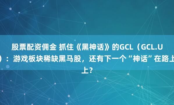 股票配资佣金 抓住《黑神话》的GCL（GCL.US）：游戏板块稀缺黑马股，还有下一个“神话”在路上？