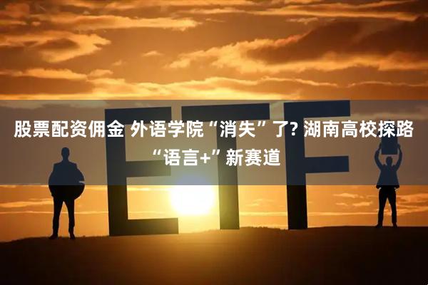 股票配资佣金 外语学院“消失”了? 湖南高校探路“语言+”新赛道