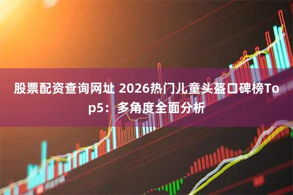 股票配资查询网址 2026热门儿童头盔口碑榜Top5：多角度全面分析