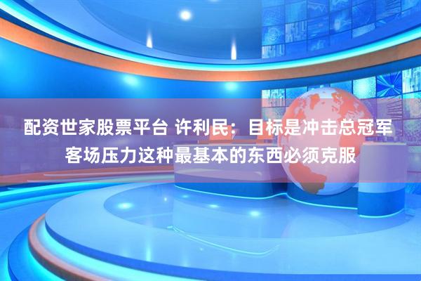 配资世家股票平台 许利民：目标是冲击总冠军 客场压力这种最基本的东西必须克服