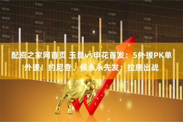 配资之家网首页 玉昆vs申花首发：5外援PK单外援！约尼查、侯永永先发；拉唐出战